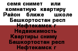 семя снимет 3  или  4  комнатную  квартиру › Район ­ ближе 14  школе - Башкортостан респ., Нефтекамск г. Недвижимость » Квартиры сниму   . Башкортостан респ.,Нефтекамск г.